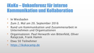 iKoKo – Unkonferenz für interne
Kommunikation und Kollaboration
• In Wiesbaden
• Zum 2. Mal am 20. September 2016
• Rund um Kommunikation und Zusammenarbeit in
Unternehmen und Organisationen
• Organisatoren: Paul Herwarth von Bittenfeld, Oliver
Ratajczak, Frank Hamm
• Etwa 50 Teilnehmer
• https://ikokocamp.de
 
