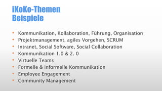 iKoKo-Themen
Beispiele
• Kommunikation, Kollaboration, Führung, Organisation
• Projektmanagement, agiles Vorgehen, SCRUM
• Intranet, Social Software, Social Collaboration
• Kommunikation 1.0 & 2. 0
• Virtuelle Teams
• Formelle & informelle Kommunikation
• Employee Engagement
• Community Management
 