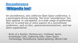 Unconference
(Wikipedia [en])
An unconference, also called an Open Space conference, is
a participant-driven meeting. The term "unconference" has
been applied, or self-applied, to a wide range of gatherings
that try to avoid one or more aspects of a conventional
conference, such as fees, sponsored presentations, and top-
down organization.
• Birds of a feather, Dotmocracy, Fishbowl, Ignite,
Knowledge Cafe, Lightning talks, Open Space
Technology, PechaKucha, Speed geeking, World Café
 