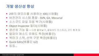 Embarcadero Technologies Copyright 2016
개발 생산성 향상
 2배의 메모리를 사용하는 IDE(시애틀)
 버전관리 시스템 통합 - SVN, Git, Mecurial
 소스코드 파일 자동 복구(시애틀)
 Object Inspector 필터(시애틀)
 생산성 기능 들 – 다중 붙여넣기, 클립보드 히스토리, 코드 통계 등
 델파이 메소드 유해도 측정(베를린)
 북마크 스택, 선택 구문 확장(베를린)
 Quick Edits(베를린 U2)
 등등…
 
