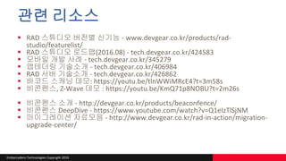 Embarcadero Technologies Copyright 2016
관련 리소스
 RAD 스튜디오 버전별 신기능 - www.devgear.co.kr/products/rad-
studio/featurelist/
 RAD 스튜디오 로드맵(2016.08) - tech.devgear.co.kr/424583
 모바일 개발 사례 - tech.devgear.co.kr/345279
 앱테더링 기술소개 - tech.devgear.co.kr/406984
 RAD 서버 기술소개 - tech.devgear.co.kr/426862
 바코드 스캐닝 데모: https://youtu.be/tlnWWiMRcE4?t=3m58s
 비콘펜스, Z-Wave 데모 : https://youtu.be/KmQ71p8NOBU?t=2m26s
 비콘펜스 소개 - http://devgear.co.kr/products/beaconfence/
 비콘펜스 DeepDive - https://www.youtube.com/watch?v=Q1eIzTlSjNM
 마이그레이션 자료모음 - http://www.devgear.co.kr/rad-in-action/migration-
upgrade-center/
 