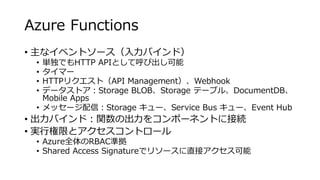 Azure Functions
• 主なイベントソース（入力バインド）
• 単独でもHTTP APIとして呼び出し可能
• タイマー
• HTTPリクエスト（API Management）、Webhook
• データストア：Storage BLOB、Storage テーブル、DocumentDB、
Mobile Apps
• メッセージ配信：Storage キュー、Service Bus キュー、Event Hub
• 出力バインド：関数の出力をコンポーネントに接続
• 実行権限とアクセスコントロール
• Azure全体のRBAC準拠
• Shared Access Signatureでリソースに直接アクセス可能
 
