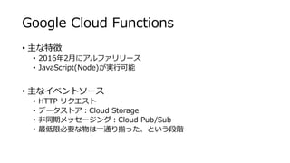 Google Cloud Functions
• 主な特徴
• 2016年2月にアルファリリース
• JavaScript(Node)が実行可能
• 主なイベントソース
• HTTP リクエスト
• データストア：Cloud Storage
• 非同期メッセージング：Cloud Pub/Sub
• 最低限必要な物は一通り揃った、という段階
 