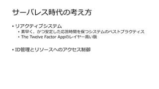 サーバレス時代の考え方
• リアクティブシステム
• 素早く、かつ安定した応答時間を保つシステムのベストプラクティス
• The Twelve Factor Appのレイヤー高い版
• ID管理とリソースへのアクセス制御
 
