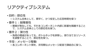 リアクティブシステム
• 目的：即応性
• システム全体として、素早く、かつ安定した応答時間を保つ
• 要件１：耐障害性
• 障害が発生しても、それをコンポーネント内部に影響を隔離すること
で、システム全体としての即応性を保つ。
• 要件２：弾力性
• 負荷の増減があっても、ボトルネックを排除し、割り当てるリソース
を調整することで、即応性を保つ。
• 手段：メッセージ駆動
• 各コンポーネント間を、非同期なメッセージ配信で疎結合に保つ。
 
