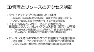 ID管理とリソースのアクセス制御
• クライアントアプリを経由したID連携
• mBaaS（CognitoやFirebase）等がすでに確立している
• つまりFaaSによる「のり付け」すら不要な場合も
• そもそも高レベルのデータストア等があり、
ID基盤のうえで、細かいアクセス制御（認可）が可能
• 「Facebookから連携したIDがあれば、書き込みを許可」
• 「ID=Aなら、階層Aの下の領域だけ読み書き可能」
• サーバレス時代のマルチクラウド連携はID連携が基本
• IDを連携し、それに対するリソース側で細かい認可を制御
• プログラムは「整合性」のための最小限に留まるのでは
 