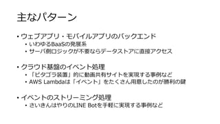 主なパターン
• ウェブアプリ・モバイルアプリのバックエンド
• いわゆるBaaSの発展系
• サーバ側ロジックが不要ならデータストアに直接アクセス
• クラウド基盤のイベント処理
• 「ピタゴラ装置」的に動画共有サイトを実現する事例など
• AWS Lambdaは「イベント」をたくさん用意したのが勝利の鍵
• イベントのストリーミング処理
• さいきんはやりのLINE Botを手軽に実現する事例など
 