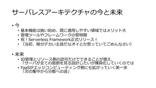 サーバレスアーキテクチャの今と未来
• 今
• 基本機能は揃い始め、既に適用しやすい領域ではメリット大
• 管理ツールやフレームワークの黎明期
• 祝！Serverless Framework正式リリース！
• （当初、随分デカい主語だなオイとか思っていてごめんなさい）
• 未来
• ID管理とリソース側の認可だけでできることが増え、
「サーバが全ての面倒を見る設計じたいが陳腐化していくのでは
• FaaSがエッジコンピューティング側にも拡がっていく第一歩
「次の集中から分散への波」
 