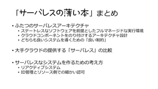 「サーバレスの薄い本」まとめ
• ふたつのサーバレスアーキテクチャ
• ステートレスなソフトウェアを前提としたフルマネージドな実行環境
• クラウドコンポーネントをのり付けするアーキテクチャ設計
• どちらも良いシステムを導くための「良い制約」
• 大手クラウドの提供する「サーバレス」の比較
• サーバレスなシステムを作るための考え方
• リアクティブシステム
• ID管理とリソース側での細かい認可
 
