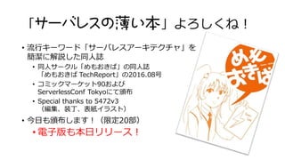 「サーバレスの薄い本」よろしくね！
• 流行キーワード「サーバレスアーキテクチャ」を
簡潔に解説した同人誌
• 同人サークル「めもおきば」の同人誌
「めもおきば TechReport」の2016.08号
• コミックマーケット90および
ServerlessConf Tokyoにて頒布
• Special thanks to 5472v3
（編集、装丁、表紙イラスト）
• 今日も頒布します！（限定20部）
• 電子版も本日リリース！
https://gumroad.com/l/memotr201608
 