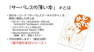 「サーバレスの薄い本」 #とは
• 流行キーワード「サーバレスアーキテクチャ」を
簡潔に解説した同人誌
• 同人サークル「めもおきば」の同人誌
「めもおきば TechReport」の2016.08号
• コミックマーケット90および
ServerlessConf Tokyoにて頒布
• Special thanks to 5472v3
（編集、装丁、表紙イラスト）
• 今日も頒布します！（限定20部）
• 電子版も本日リリース！
 