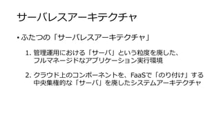サーバレスアーキテクチャ
• ふたつの「サーバレスアーキテクチャ」
1. 管理運用における「サーバ」という粒度を廃した、
フルマネージドなアプリケーション実行環境
2. クラウド上のコンポーネントを、FaaSで「のり付け」する
中央集権的な「サーバ」を廃したシステムアーキテクチャ
 