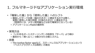 1. フルマネージドなアプリケーション実行環境
• 「確保した量」から「使用した量」へのシフト
• 確保したサーバ台数（箱の大きさ）に課金するのでは無く、
実際に使用した実行時間（中身の大きさ）に課金をする
（現実的には、メモリ使用量などはまだ確保分になっている）
• アプリケーションPaaSの最終形
• 実現方法
• 「いわゆるオートスケーリング」の粒度を「サーバ」より縮小
• 最初から「薄く広く」分散させた分散システム
• 背景
• The twelve-factor appなど、ステートレスなアプリケーションという
「ベストプラクティスな制約」の普及
 