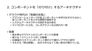 2. コンポーネントを「のり付け」するアーキテクチャ
• クラウド時代の「制御の反転」
• アプリケーションサーバが各コンポーネントを呼び出すのではなく、
各コンポーネントを小さな関数が接続する
• システムアーキテクチャの設計手法の変化
• マイクロサービス化、コレオグラフィ化の流れの一部
• 背景
• 高水準なクラウド上のコンポーネントの登場
• 様々な「イベントトリガ」の整備
• ID基盤のうえでコンポーネント側だけで細かいアクセス認可
• そもそも「餅は餅屋」、自分で作らなくて良い部分が増えている。
 