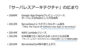 「サーバレスアーキテクチャ」の広まり
• 2008年 Google App Engineプレビューリリース
サーバレスなPaaSとしての完成形
• 2012年 Serverlessというテクニカルターム誕生
「Why The Future Of Software And Apps Is Serverless」
• 2014年 AWS Lambdaリリース
• 2015年 日本語圏で広く知られるきっかけとなる記事
「サーバーレスアーキテクチャという技術分野についての簡単な調査」
• 2016年 ServerlessConf等の盛り上がり
http://readwrite.com/2012/10/15/why-the-future-of-software-and-apps-is-serverless/
http://qiita.com/zerobase/items/3bc0d15980b472af841d
 