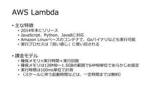 AWS Lambda
• 主な特徴
• 2014年末にリリース
• JavaScript、Python、Java8に対応
• Amazon Linuxベースのコンテナで、Goバイナリなども実行可能
• 実行プロセスは「良い感じ」に使い回される
• 課金モデル
• 確保メモリ×実行時間＋実行回数
• 確保メモリは128MB～1.5GBの範囲で64MB単位であらかじめ指定
• 実行時間は100ms単位で計測
• （スケールに伴う起動時間などは、一定時間までは無料）
 