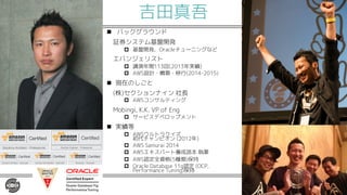 吉田真吾
n バックグラウンド
証券システム基盤開発
p 基盤開発、Oracleチューニングなど
エバンジェリスト
p 講演年間113回(2013年実績)
p AWS設計・構築・移行(2014-2015)
n 現在のしごと
(株)セクションナイン 社長
p AWSコンサルティング
Mobingi, K.K. VP of Eng
p サービスデベロップメント
n 実績等
p AWSウルトラクイズ
初代チャンピオン (2012年)
p AWS Samurai 2014
p AWSエキスパート養成読本 執筆
p AWS認定全資格(5種類)保持
p Oracle Database 11g認定 (OCP,
Performance Tuning)保持
 