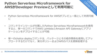 10
Python Serverless Microframework for
AWSがDeveloper Previewとして利⽤可能に
• Python Serverless Microframework for AWSがプレビュー版として利⽤可能
に
• コマンドラインツールが付属したPython Serverless Microframeworkを使⽤
すると、単⼀のコマンドでAWS LambdaとAmazon API Gatewayにアプリ
ケーションをデプロイすることが可能
• 単⼀のchalice deployコマンドは、パッケージとその依存関係を使⽤してアッ
プロードするだけでなく、実⾏ポリシーおよびAPIのパスを更新処理する
http://aws.amazon.com/about-aws/whats-new/2016/07/python-serverless-microframework-for-aws-developer-preview/
 