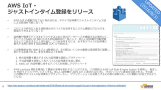 15
AWS IoT -
ジャストインタイム登録をリリース
• AWS IoT の柔軟性をさらに⾼めるため、デバイス証明書でジャストインタイム⽅式
による登録が可能になった
• これにより何百万とある接続済みのデバイスを活⽤するシステム構築のプロセスを
簡素化できるようになった
• 証明書や関連デバイスをトラックするために別のデータベースを構築する必要がなく、
デバイスとAWS IoT 間における初回通信時の⼀部として、新しい証明書を⾃動登録
するように設定することが可能に。これを活⽤するには、まず各デバイスの証明書に
署名する際に使⽤する認証機関 (CA) から始める。
• この新機能を使い始めることは簡単だが、その際はいくつかの重要な詳細事項に留意し、
実⾏する必要がある。主な⼿順は以下を参照
1. 他の証明書を署名する CA の証明書を登録しアクティベート
2. その証明書を使⽤して各デバイスの証明書を⽣成し署名
3. AWS IoT の証明書に対するデバイスを⽤意しアクティベート
• AWS Lambda 関数を使⽤して最後の⼿順を実⾏することができる。この関数は AWS IoT Rule Engine Action を使⽤し、指定し
た MQTT トピックでリッスンする。新しい証明書が AWS IoT に渡されるたびに、そのトピックに通知が送信される。その後、
この関数がデバイスの証明書をアクティベートし、アプリケーションが必要とするその他の初期化もしくは登録に対処できるよう
になる。
https://aws.amazon.com/about-aws/whats-new/2016/08/aws-iot-announces-support-for-just-in-time-registration-of-device-certificates/
 