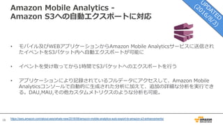 16
Amazon Mobile Analytics -
Amazon S3への⾃動エクスポートに対応
• モバイル及びWEBアプリケーションからAmazon Mobile Analyticsサービスに送信され
たイベントをS3バケット内へ⾃動エクスポートが可能に
• イベントを受け取ってから1時間でS3バケットへのエクスポートを⾏う
• アプリケーションにより記録されているフルデータにアクセスして、Amazon Mobile
Analyticsコンソールで⾃動的に⽣成された分析に加えて、追加の詳細な分析を実⾏でき
る。DAU,MAU,その他カスタムメトリクスのような分析も可能。
https://aws.amazon.com/about-aws/whats-new/2016/08/amazon-mobile-analytics-auto-export-to-amazon-s3-enhancements/
 