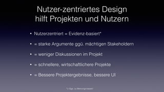 Nutzer-zentriertes Design
hilft Projekten und Nutzern
• Nutzerzentriert = Evidenz-basiert*
• = starke Argumente ggü. mächtigen Stakeholdern
• = weniger Diskussionen im Projekt
• = schnellere, wirtschaftlichere Projekte
• = Bessere Projektergebnisse, bessere UI
*) i.Ggs. zu Meinungs-basiert
 
