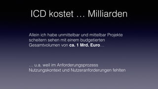 ICD kostet … Milliarden
Allein ich habe unmittelbar und mittelbar Projekte
scheitern sehen mit einem budgetierten
Gesamtvolumen von ca. 1 Mrd. Euro…
… u.a. weil im Anforderungsprozess
Nutzungskontext und Nutzeranforderungen fehlten
 