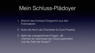 Mein Schluss-Plädoyer
1. Streicht das Kreislauf-Diagramm aus den
Foliensätzen
2. Nutzt die Norm als Checkliste für Eure Projekte,
3. Stellt die unangenehmen Fragen, zB:  
„Kennen wir überhaupt den Nutzungskontext
und die Ziele der Nutzer?“
 