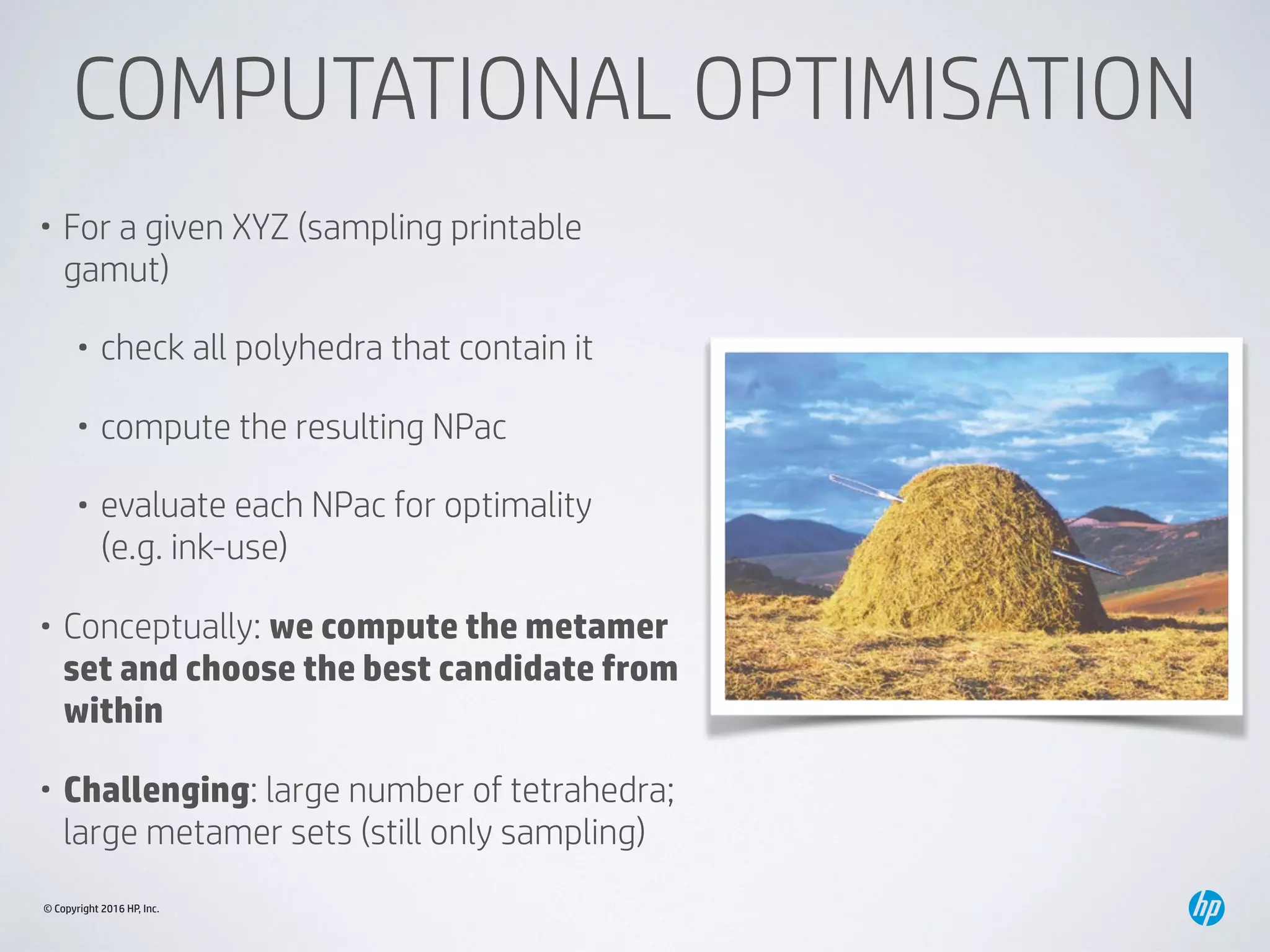 © Copyright 2016 HP, Inc.
COMPUTATIONAL OPTIMISATION
• For a given XYZ (sampling printable
gamut)
• check all polyhedra that contain it
• compute the resulting NPac
• evaluate each NPac for optimality 
(e.g. ink-use)
• Conceptually: we compute the metamer
set and choose the best candidate from
within
• Challenging: large number of tetrahedra;
large metamer sets (still only sampling)
 