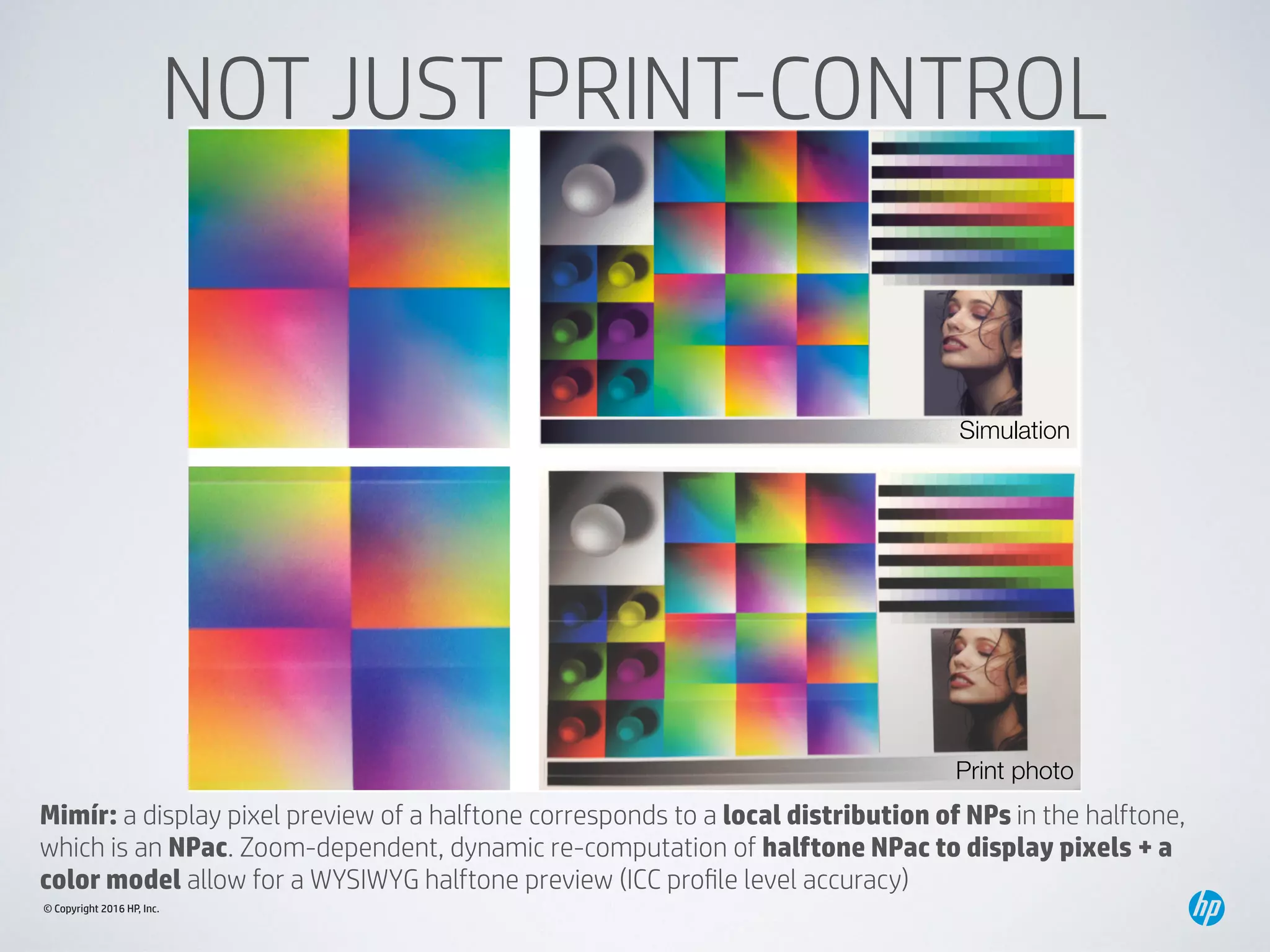 © Copyright 2016 HP, Inc.
NOT JUST PRINT-CONTROL
Simulation
Print photo
Mimír: a display pixel preview of a halftone corresponds to a local distribution of NPs in the halftone,
which is an NPac. Zoom-dependent, dynamic re-computation of halftone NPac to display pixels + a
color model allow for a WYSIWYG halftone preview (ICC proﬁle level accuracy)
 
