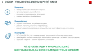 МОСКВА – УМНЫЙ ГОРОД ДЛЯ КОМФОРТНОЙ ЖИЗНИ9
Наши цели:
• непрерывно повышать качество жизни горожан,
• принимать городские решения быстрее,
• использовать городские ресурсы эффективнее,
• повысить безопасность людей и данных.
Наши действия:
• создавать качественные, востребованные сервисы,
• развивать инфокоммуникационную инфраструктуру,
• развивать совместное использование виртуальной и физической инфраструктуры и технологии.
Наш подход:
• SCTL (Smart City Tech Lab) - создание городской технологической лаборатории умного города,
• развитие умного города на основе общей технологической архитектуры и системного городского видения,
• содействие внедрению и развитию перспективных технологий.
ОТ АВТОМАТИЗАЦИИ И ИНФОРМАТИЗАЦИИ К
ВОСТРЕБОВАННЫМ, КАЧЕСТВЕННЫМ И ДОСТУПНЫМ СЕРВИСАМ
 