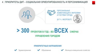 ПРИОРИТЕТЫ ДИТ – СОЦИАЛЬНАЯ ОРИЕНТИРОВАННОСТЬ И ПЕРСОНИФИКАЦИЯ4
> 300 ПРОЕКТОВ В ГОД – ВО ВСЕХ СФЕРАХ
УПРАВЛЕНИЯ ГОРОДОМ
ПРИОРИТЕТНЫЕ НАПРАВЛЕНИЯ
Здравоохранение
ПЕРСОНАЛЬНЫЕ
КОММУНИКАЦИИ С ЖИТЕЛЯМИ
И ГОСТЯМИ ГОРОДА
Образование Жилищно-коммунальное хозяйство
(В Т.Ч., МОСРОБОТ)
 