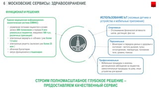 МОСКОВСКИЕ СЕРВИСЫ: ЗДРАВООХРАНЕНИЕ6
СТРОИМ ПОЛНОМАСШТАБНОЕ ГЛУБОКОЕ РЕШЕНИЕ –
ПРЕДОСТАВЛЯЕМ КАЧЕСТВЕННЫЙ СЕРВИС
− управление потоками пациентов в онлайн
записи (660 поликлиник и порядка 9 млн
уникальных пациентов, ежедневно 500 тыс.
различных транзакций)
− электронные медкарты в «облаке» (уже более
1,5 млн)
− электронные рецепты (выписано уже более 25
млн )
− облачная бухгалтерия
− запуск функционала в стационарах
Единая медицинская информационно-
аналитическая система (ЕМИАС)
ФУНКЦИОНАЛ И РЕШЕНИЯ
ИСПОЛЬЗОВАНИЕ IoT (носимые датчики и
устройства и мобильные приложения)
Спортивные
− Отслеживание физической активности
шагов, дистанций, фаз сна
Персональные
− Мониторинг и передача данных о здоровье и
состоянии - частота дыхания, пульс,
потоотделение, температура, положение
тела, уровень глюкозы
Профессиональные
− Мобильные процедуры и анализы,
дистанционное наблюдение за пациентом,
самостоятельные процедуры на дому, иные
устройства для врачей
 