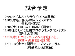 10/26-27(ˮľ) 饦EXPO(չʾ)
11/03(ľף) IoTϥ󥺥
(\)
11/05() LDD in FURANO(˾)
11/06() U-16񴨥ץߥ󥰥ƥ
(ţgr)
11/10(ľ) ITߥ˥ƥؤΤTȡ
 \ӤؤΤT(v)
11/11-12() v`ץե`
 (˾ᣦjusо)
ԇ趨
 