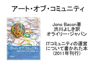 Jono Bacon著
渋川よしき訳
オライリー・ジャパン
ITコミュニティの運営
について書かれた本
(2011年刊行)
アート・オブ・コミュニティ
 