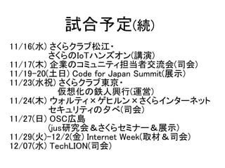 11/16(水) さくらクラブ松江・
　　　　　　 さくらのIoTハンズオン(講演)
11/17(木) 企業のコミュニティ担当者交流会(司会)
11/19-20(土日) Code for Japan Summit(展示)
11/23(水祝) さ...