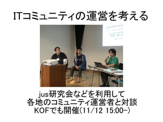 jus研究会などを利用して
各地のコミュニティ運営者と対談
KOFでも開催(11/12 15:00-)
ITコミュニティの運営を考える
 