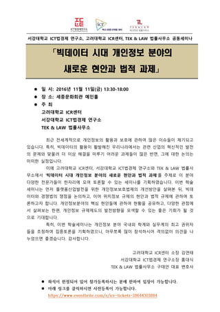 서강대학교 ICT법경제 연구소, 고려대학교 ICR센터, TEK & LAW 법률사무소 공동세미나
「빅데이터 시대 개인정보 분야의
새로운 현안과 법적 과제」
 일 시: 2016년 11월 11일(금) 13:30-18:00
 장 소: 세종문화회관 예인홀
 주 최
고려대학교 ICR센터
서강대학교 ICT법경제 연구소
TEK & LAW 법률사무소
최근 전세계적으로 개인정보의 활용과 보호에 관하여 많은 이슈들이 제기되고
있습니다. 특히, 빅데이터의 활용이 활발해진 우리나라에서는 관련 산업의 혁신적인 발전
의 문제와 맞물려 더 이상 해결을 미루기 어려운 과제들이 많은 반면, 그에 대한 논의는
미미한 실정입니다.
이에 고려대학교 ICR센터, 서강대학교 ICT법경제 연구소와 TEK & LAW 법률사
무소에서 ‘빅데이터 시대 개인정보 분야의 새로운 현안과 법적 과제’를 주제로 이 분야
다양한 전문가들이 한자리에 모여 토론할 수 있는 세미나를 기획하였습니다. 이번 학술
세미나는 먼저 플랫폼산업발전을 위한 개인정보보호법제의 개선방안을 살펴본 뒤, 빅데
이터와 경쟁법의 쟁점을 논의하고, 이어 위치정보 규제의 현안과 법적 규제에 관하여 토
론하고자 합니다. 개인정보분야의 핵심 현안들에 관하여 현황을 공유하고, 다양한 관점에
서 살펴보는 한편, 개인정보 규제제도의 발전방향을 모색할 수 있는 좋은 기회가 될 것
으로 기대합니다.
특히, 이번 학술세미나는 개인정보 분야 국내외 학계와 실무계의 최고 권위자
들을 초청하여 집중토론을 기획하였으니, 아무쪼록 많이 참석하시어 격의없이 의견을 나
누었으면 좋겠습니다. 감사합니다.
고려대학교 ICR센터 소장 김연태
서강대학교 ICT법경제 연구소장 홍대식
TEK & LAW 법률사무소 구태언 대표 변호사
 좌석이 한정되어 있어 참가등록하시는 분에 한하여 입장이 가능합니다.
 아래 링크를 클릭하시면 사전등록이 가능합니다.
https://www.eventbrite.com/e/icr-tickets-28644303884
 