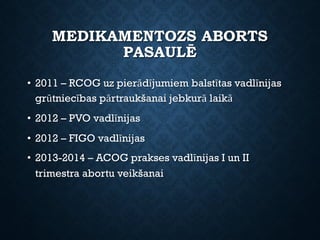 MEDIKAMENTOZS ABORTS
PASAULĒ
• 2011 – RCOG uz pierādījumiem balstītas vadlīnijas
grūtniecības pārtraukšanai jebkurā laikā
• 2012 – PVO vadlīnijas
• 2012 – FIGO vadlīnijas
• 2013-2014 – ACOG prakses vadlīnijas I un II
trimestra abortu veikšanai
 