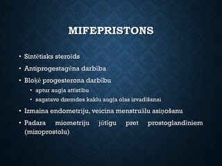 MIFEPRISTONS
• Sintētisks steroīds
• Antiprogestagēna darbība
• Bloķē progesterona darbību
• aptur augļa attīstību
• sagatavo dzemdes kaklu augļa olas izvadīšanai
• Izmaina endometriju, veicina menstruālu asiņošanu
• Padara miometriju jūtīgu pret prostoglandīniem
(mizoprostolu)
 