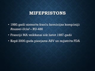 MIFEPRISTONS
• 1980.gadā sintezēts franču farmācijas kompānijā
Roussel-Uclaf – RU-486
• Francijā MA veikšanai sāk lietot 1987.gadā
• Kopš 2000.gada pieejams ASV un reģistrēts FDA
 