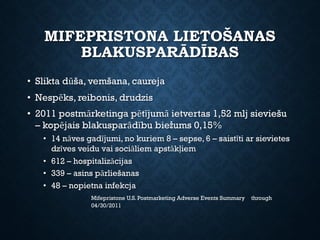MIFEPRISTONA LIETOŠANAS
BLAKUSPARĀDĪBAS
• Slikta dūša, vemšana, caureja
• Nespēks, reibonis, drudzis
• 2011 postmārketinga pētījumā ietvertas 1,52 mlj sieviešu
– kopējais blakusparādību biežums 0,15%
• 14 nāves gadījumi, no kuriem 8 – sepse, 6 – saistīti ar sievietes
dzīves veidu vai sociāliem apstākļiem
• 612 – hospitalizācijas
• 339 – asins pārliešanas
• 48 – nopietna infekcja
Mifepristone U.S. Postmarketing Adverse Events Summary through
04/30/2011
 