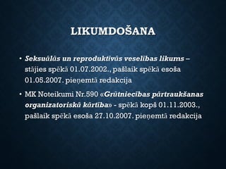LIKUMDOŠANA
• Seksuālās un reproduktīvās veselības likums –
stājies spēkā 01.07.2002., pašlaik spēkā esoša
01.05.2007. pieņemtā redakcija
• MK Noteikumi Nr.590 «Grūtniecības pārtraukšanas
organizatoriskā kārtība» - spēkā kopš 01.11.2003.,
pašlaik spēkā esoša 27.10.2007. pieņemtā redakcija
 