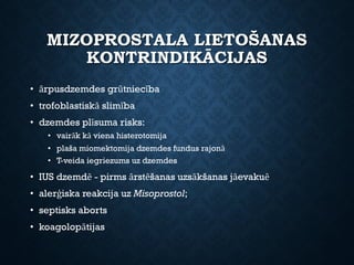 MIZOPROSTALA LIETOŠANAS
KONTRINDIKĀCIJAS
• ārpusdzemdes grūtniecība
• trofoblastiskā slimība
• dzemdes plīsuma risks:
• vairāk kā viena histerotomija
• plaša miomektomija dzemdes fundus rajonā
• T-veida iegriezums uz dzemdes
• IUS dzemdē - pirms ārstēšanas uzsākšanas jāevakuē
• alerģiska reakcija uz Misoprostol;
• septisks aborts
• koagolopātijas
 