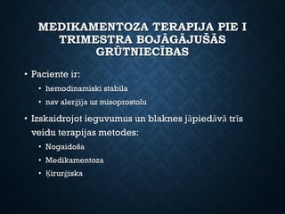 MEDIKAMENTOZA TERAPIJA PIE I
TRIMESTRA BOJĀGĀJUŠĀS
GRŪTNIECĪBAS
• Paciente ir:
• hemodinamiski stabila
• nav alerģija uz misoprostolu
• Izskaidrojot ieguvumus un blaknes jāpiedāvā trīs
veidu terapijas metodes:
• Nogaidoša
• Medikamentoza
• Ķirurģiska
 