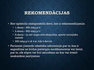 REKOMENDĀCIJAS
• Nav optimālo misoprostola devu, bet ir rekomendējamās:
• 1.diena – 800 mkg p/v
• 2.diena – 800 mkg p/v
• 8.diena – ja nav augļa olas ekspulsija, apsver ķirurģisku
metodi
• 200 mkg p/o ik 4 st. līdz 4 devām
• Pacientei jāsniedz rakstiska informācija par to, kas ir
sagaidāms un kādus pretsāpju medikamentus var lietot,
par to, cik stipra var būt asiņošana un kur var zvanīt
neskaidros jautājumos
 