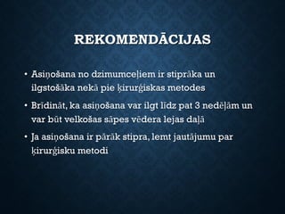 REKOMENDĀCIJAS
• Asiņošana no dzimumceļiem ir stiprāka un
ilgstošāka nekā pie ķirurģiskas metodes
• Brīdināt, ka asiņošana var ilgt līdz pat 3 nedēļām un
var būt velkošas sāpes vēdera lejas daļā
• Ja asiņošana ir pārāk stipra, lemt jautājumu par
ķirurģisku metodi
 