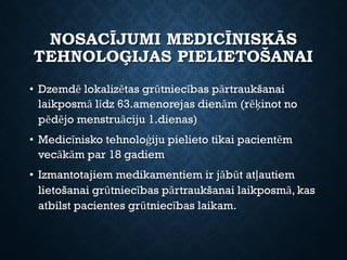 NOSACĪJUMI MEDICĪNISKĀS
TEHNOLOĢIJAS PIELIETOŠANAI
• Dzemdē lokalizētas grūtniecības pārtraukšanai
laikposmā līdz 63.amenorejas dienām (rēķinot no
pēdējo menstruāciju 1.dienas)
• Medicīnisko tehnoloģiju pielieto tikai pacientēm
vecākām par 18 gadiem
• Izmantotajiem medikamentiem ir jābūt atļautiem
lietošanai grūtniecības pārtraukšanai laikposmā, kas
atbilst pacientes grūtniecības laikam.
 