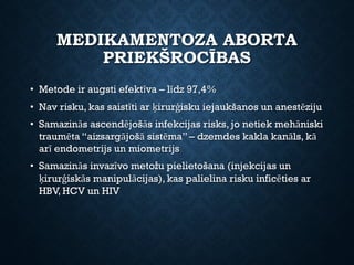 MEDIKAMENTOZA ABORTA
PRIEKŠROCĪBAS
• Metode ir augsti efektīva – līdz 97,4%
• Nav risku, kas saistīti ar ķirurģisku iejaukšanos un anestēziju
• Samazinās ascendējošās infekcijas risks, jo netiek mehāniski
traumēta “aizsargājošā sistēma” – dzemdes kakla kanāls, kā
arī endometrijs un miometrijs
• Samazinās invazīvo metožu pielietošana (injekcijas un
ķirurģiskās manipulācijas), kas palielina risku inficēties ar
HBV, HCV un HIV
 