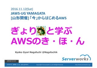 クラウドで、世界を、もっと、はたらきやすく Copyright	
  ©	
  	
  Serverworks Co.,Ltd.	
  All	
  Rights	
  Reserved.	
  	
  	
  	
  	
  	
   http://www.serverworks.co.jp
ぎょり と学ぶ
AWSのき・ほ・ん
Kyoko  Gyori Nagafuchi @Nagafuchik
2016/11/12
2016.11.12(Sat)	
  
JAWS-­‐UG	
  YAMAGATA
[山形開催]	
  「今」からはじめるAWS
 