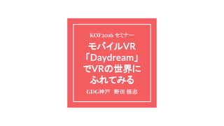 モバイルVR
「Daydream」
でVRの世界に
ふれてみる
GDG神戸　野田 悟志
KOF2016 セミナー
 